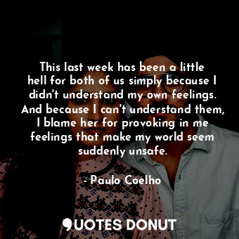 This last week has been a little hell for both of us simply because I didn't understand my own feelings. And because I can't understand them, I blame her for provoking in me feelings that make my world seem suddenly unsafe.