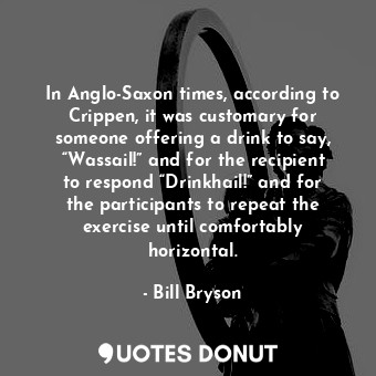 In Anglo-Saxon times, according to Crippen, it was customary for someone offering a drink to say, “Wassail!” and for the recipient to respond “Drinkhail!” and for the participants to repeat the exercise until comfortably horizontal.