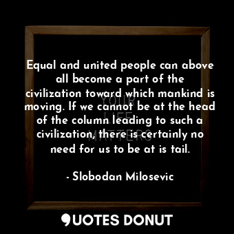 Equal and united people can above all become a part of the civilization toward which mankind is moving. If we cannot be at the head of the column leading to such a civilization, there is certainly no need for us to be at is tail.