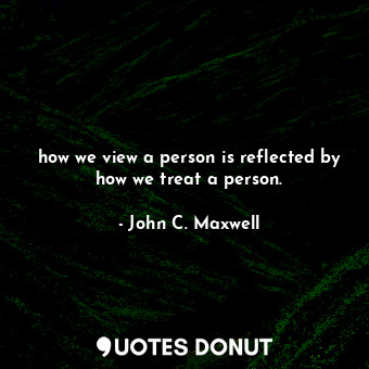 how we view a person is reflected by how we treat a person.
