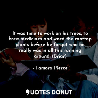 It was time to work on his trees, to brew medicines and weed the rooftop plants before he forgot who he really was in all this running around. (Briar)