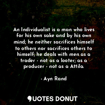An Individualist is a man who lives for his own sake and by his own mind; he neither sacrifices himself to others nor sacrifices others to himself; he deals with men as a trader - not as a looter; as a producer - not as a Attila.