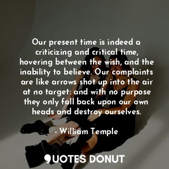 Our present time is indeed a criticizing and critical time, hovering between the wish, and the inability to believe. Our complaints are like arrows shot up into the air at no target: and with no purpose they only fall back upon our own heads and destroy ourselves.
