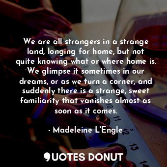 We are all strangers in a strange land, longing for home, but not quite knowing what or where home is. We glimpse it sometimes in our dreams, or as we turn a corner, and suddenly there is a strange, sweet familiarity that vanishes almost as soon as it comes.