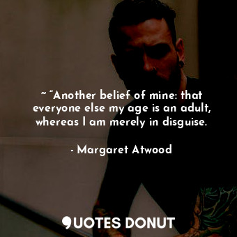 ~ “Another belief of mine: that everyone else my age is an adult, whereas I am merely in disguise.