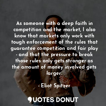 As someone with a deep faith in competition and the market, I also know that markets only work with tough enforcement of the rules that guarantee competition and fair play - and that the pressure to break those rules only gets stronger as the amount of money involved gets larger.