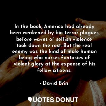 In the book, America had already been weakened by bio terror plagues before waves of selfish violence took down the rest. But the real enemy was the kind of male human being who nurses fantasies of violent glory at the expense of his fellow citizens.