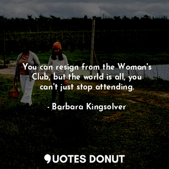 You can resign from the Woman's Club, but the world is all, you can't just stop attending.