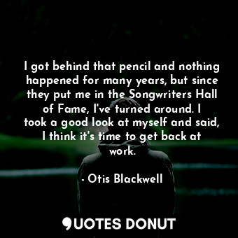 I got behind that pencil and nothing happened for many years, but since they put me in the Songwriters Hall of Fame, I&#39;ve turned around. I took a good look at myself and said, I think it&#39;s time to get back at work.