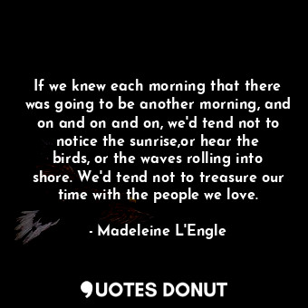 If we knew each morning that there was going to be another morning, and on and on and on, we'd tend not to notice the sunrise,or hear the birds, or the waves rolling into shore. We'd tend not to treasure our time with the people we love.