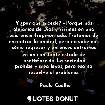 Y ¿por qué sucede? —Porque nos alejamos de Dios y vivimos en una existencia fragmentada. Tratamos de encontrar la unidad, pero no sabemos cómo regresar y entonces entramos en un constante estado de insatisfacción. La sociedad prohíbe y crea leyes, pero eso no resuelve el problema.