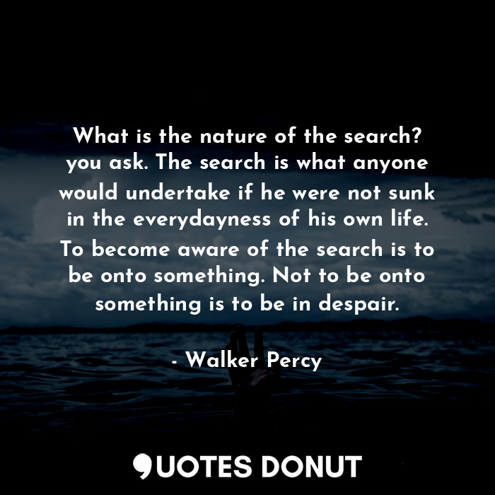 What is the nature of the search? you ask. The search is what anyone would undertake if he were not sunk in the everydayness of his own life. To become aware of the search is to be onto something. Not to be onto something is to be in despair.