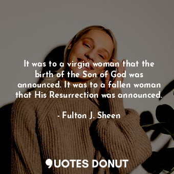 It was to a virgin woman that the birth of the Son of God was announced. It was to a fallen woman that His Resurrection was announced.