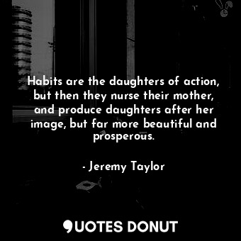 Habits are the daughters of action, but then they nurse their mother, and produce daughters after her image, but far more beautiful and prosperous.