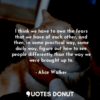I think we have to own the fears that we have of each other, and then, in some practical way, some daily way, figure out how to see people differently than the way we were brought up to.