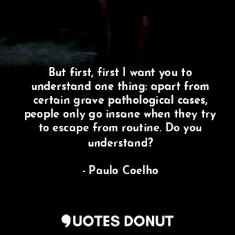 But first, first I want you to understand one thing: apart from certain grave pathological cases, people only go insane when they try to escape from routine. Do you understand?