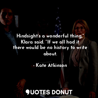 Hindsight’s a wonderful thing,” Klara said. “If we all had it there would be no history to write about.