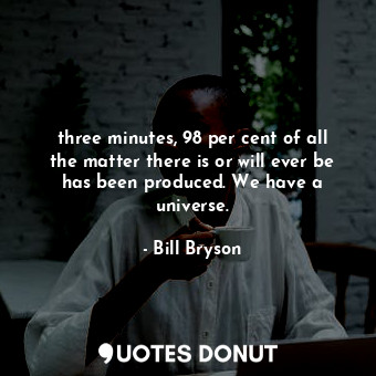 three minutes, 98 per cent of all the matter there is or will ever be has been produced. We have a universe.