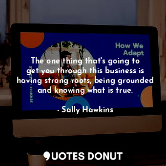 The one thing that&#39;s going to get you through this business is having strong roots, being grounded and knowing what is true.
