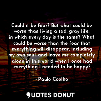 Could it be fear? But what could be worse than living a sad, gray life, in which every day is the same? What could be worse than the fear that everything will disappear, including my own soul, and leave me completely alone in this world when I once had everything I needed to be happy?