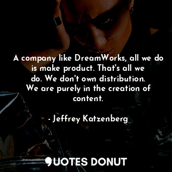 A company like DreamWorks, all we do is make product. That&#39;s all we do. We don&#39;t own distribution. We are purely in the creation of content.