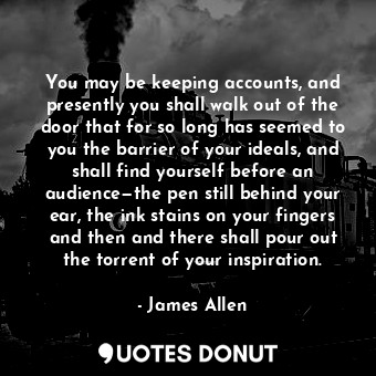 You may be keeping accounts, and presently you shall walk out of the door that for so long has seemed to you the barrier of your ideals, and shall find yourself before an audience—the pen still behind your ear, the ink stains on your fingers and then and there shall pour out the torrent of your inspiration.