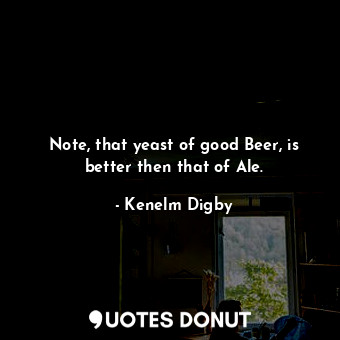  Note, that yeast of good Beer, is better then that of Ale.... - Kenelm Digby - Quotes Donut