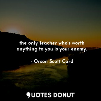the only teacher who’s worth anything to you is your enemy.