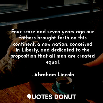 Four score and seven years ago our fathers brought forth on this continent, a new nation, conceived in Liberty, and dedicated to the proposition that all men are created equal.