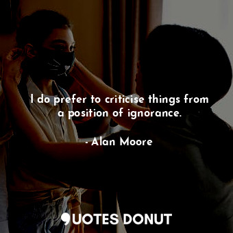  I do prefer to criticise things from a position of ignorance.... - Alan Moore - Quotes Donut