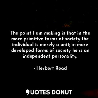 The point I am making is that in the more primitive forms of society the individual is merely a unit; in more developed forms of society he is an independent personality.
