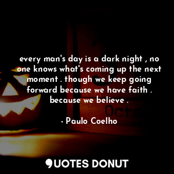 every man's day is a dark night , no one knows what's coming up the next moment . though we keep going forward because we have faith . because we believe .