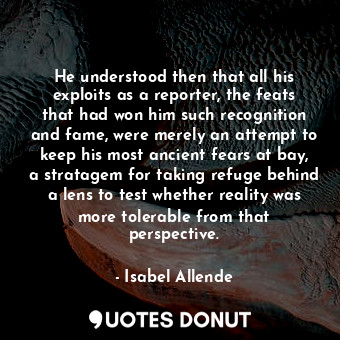 He understood then that all his exploits as a reporter, the feats that had won him such recognition and fame, were merely an attempt to keep his most ancient fears at bay, a stratagem for taking refuge behind a lens to test whether reality was more tolerable from that perspective.