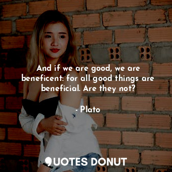 And if we are good, we are beneficent: for all good things are beneficial. Are they not?