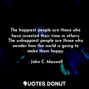 The happiest people are those who have invested their time in others. The unhappiest people are those who wonder how the world is going to make them happy.