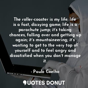 The roller-coaster is my life; life is a fast, dizzying game; life is a parachute jump; it’s taking chances, falling over and getting up again; it’s mountaineering; it’s wanting to get to the very top of yourself and to feel angry and dissatisfied when you don’t manage it.