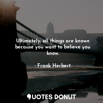 Ultimately, all things are known because you want to believe you know.