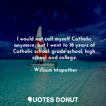 I would not call myself Catholic anymore, but I went to 16 years of Catholic school: grade school, high school and college.