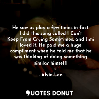 He saw us play a few times in fact. I did this song called I Can&#39;t Keep From Crying Sometimes, and Jimi loved it. He paid me a huge compliment when he told me that he was thinking of doing something similar himself!