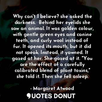  Why can't I believe? she asked the darkness.  Behind her eyelids she saw an anim... - Margaret Atwood - Quotes Donut