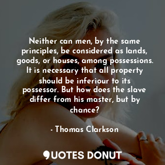 Neither can men, by the same principles, be considered as lands, goods, or houses, among possessions. It is necessary that all property should be inferiour to its possessor. But how does the slave differ from his master, but by chance?