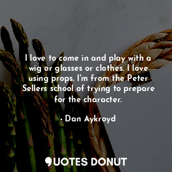 I love to come in and play with a wig or glasses or clothes. I love using props. I&#39;m from the Peter Sellers school of trying to prepare for the character.