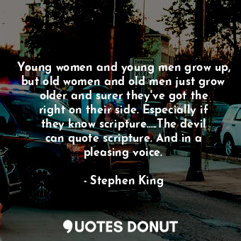Young women and young men grow up, but old women and old men just grow older and surer they've got the right on their side. Especially if they know scripture.....The devil can quote scripture. And in a pleasing voice.