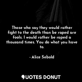 Those who say they would rather fight to the death than be raped are fools. I would rather be raped a thousand times. You do what you have to.