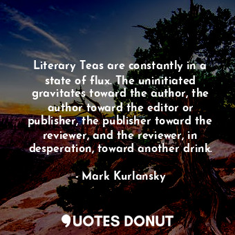 Literary Teas are constantly in a state of flux. The uninitiated gravitates toward the author, the author toward the editor or publisher, the publisher toward the reviewer, and the reviewer, in desperation, toward another drink.