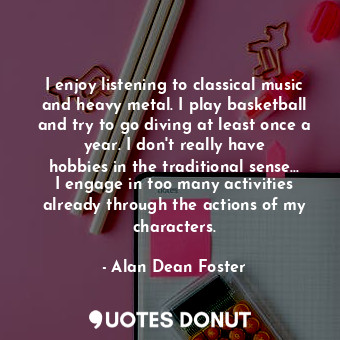 I enjoy listening to classical music and heavy metal. I play basketball and try ... - Alan Dean Foster - Quotes Donut