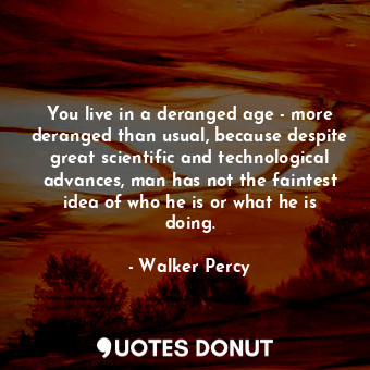 You live in a deranged age - more deranged than usual, because despite great scientific and technological advances, man has not the faintest idea of who he is or what he is doing.