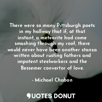 There were so many Pittsburgh poets in my hallway that if, at that instant, a meteorite had come smashing through my roof, there would never have been another stanza written about rusting fathers and impotent steelworkers and the Bessemer convertor of love.