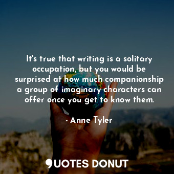  It's true that writing is a solitary occupation, but you would be surprised at h... - Anne Tyler - Quotes Donut