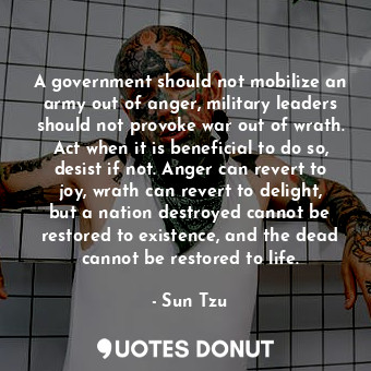 A government should not mobilize an army out of anger, military leaders should not provoke war out of wrath. Act when it is beneficial to do so, desist if not. Anger can revert to joy, wrath can revert to delight, but a nation destroyed cannot be restored to existence, and the dead cannot be restored to life.